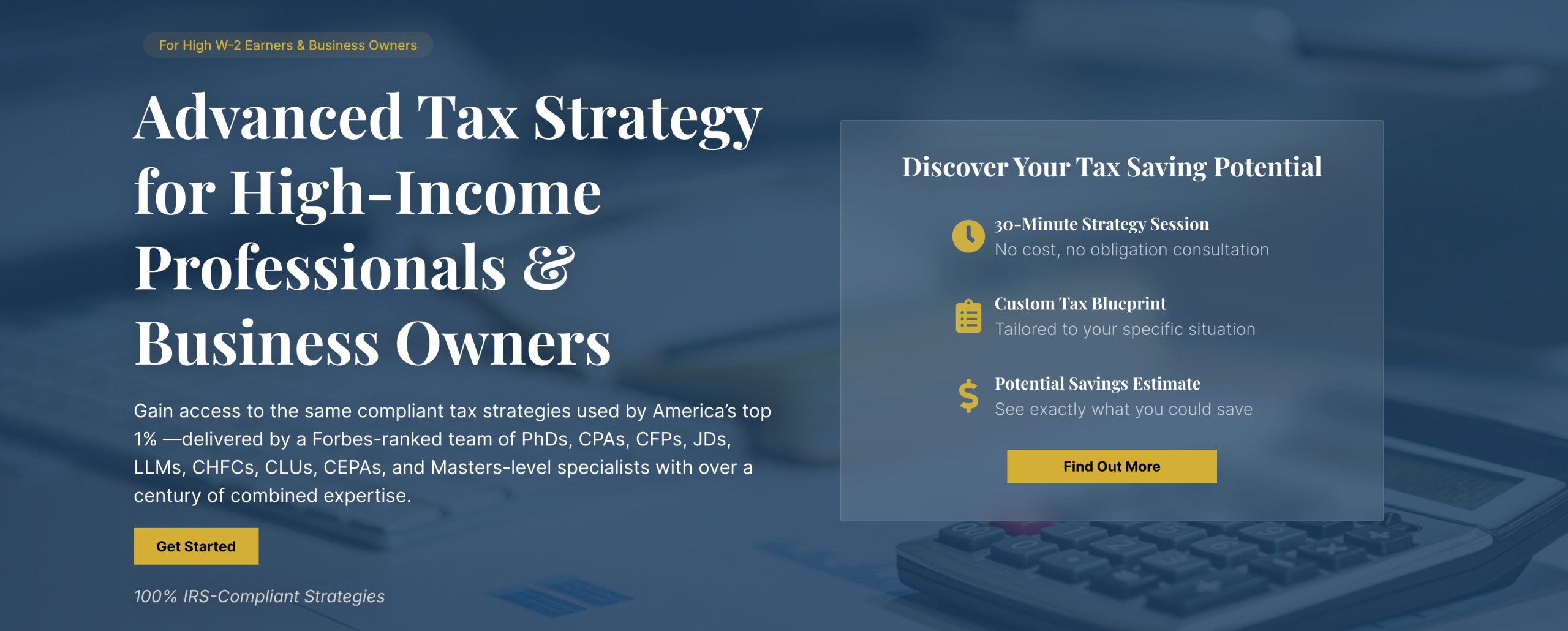 Advanced Tax Strategy for High-Income Professionals & Business Owners Gain access to the same compliant tax strategies used by America’s top 1% —delivered by a Forbes-ranked team of PhDs, CPAs, CFPs, JDs, LLMs, CHFCs, CLUs, CEPAs, and Masters-level specialists with over a century of combined expertise.
